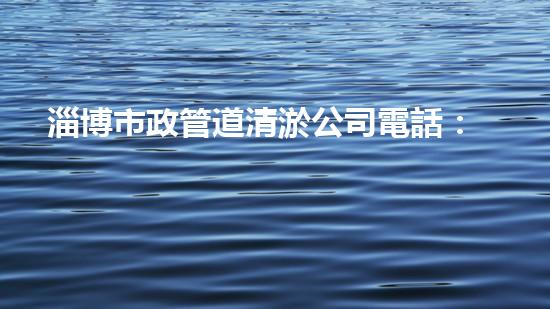 淄博市政管道清淤公司電話：解決污水難題，拯救城市環(huán)境！